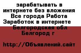 зарабатывать в интернете без вложения - Все города Работа » Заработок в интернете   . Белгородская обл.,Белгород г.